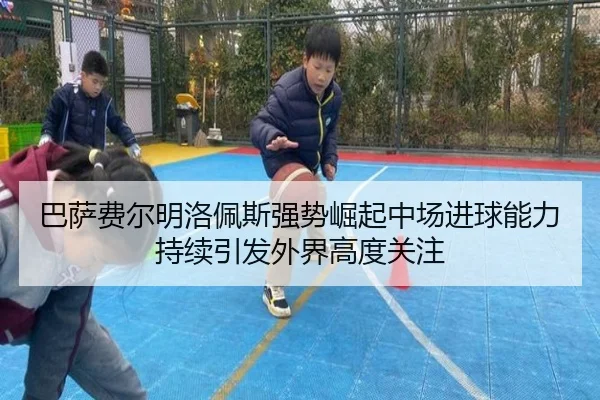 巴萨费尔明洛佩斯强势崛起中场进球能力持续引发外界高度关注