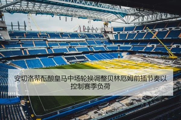 安切洛蒂酝酿皇马中场轮换调整贝林厄姆前插节奏以控制赛季负荷