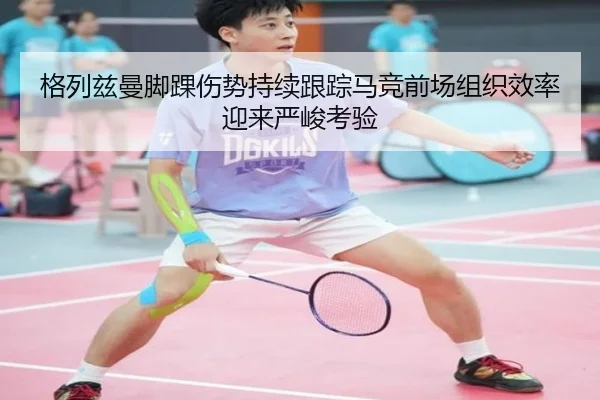 格列兹曼脚踝伤势持续跟踪马竞前场组织效率迎来严峻考验
