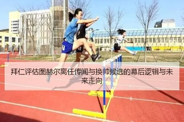 拜仁评估图赫尔离任传闻与换帅候选的幕后逻辑与未来走向