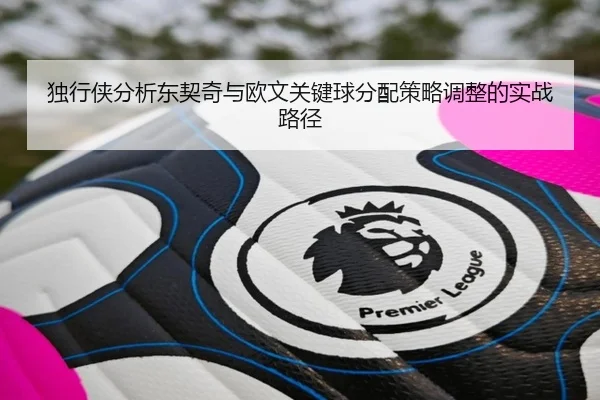 独行侠分析东契奇与欧文关键球分配策略调整的实战路径
