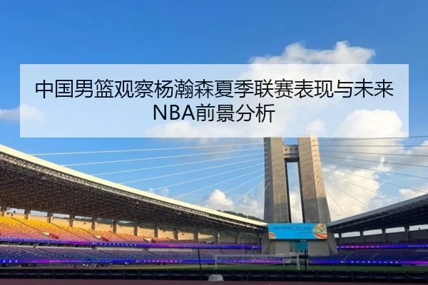 中国男篮观察杨瀚森夏季联赛表现与未来NBA前景分析