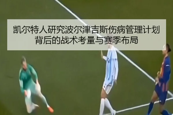 凯尔特人研究波尔津吉斯伤病管理计划背后的战术考量与赛季布局