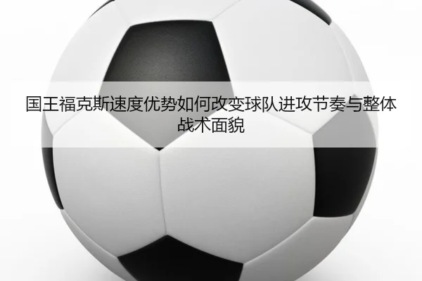 国王福克斯速度优势如何改变球队进攻节奏与整体战术面貌