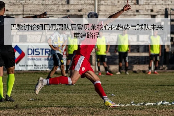巴黎讨论姆巴佩离队后登贝莱核心化趋势与球队未来重建路径