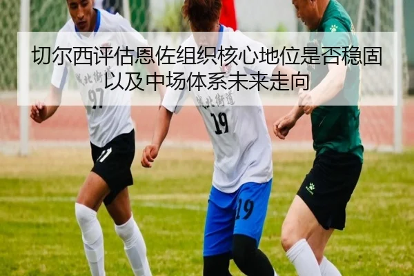切尔西评估恩佐组织核心地位是否稳固以及中场体系未来走向