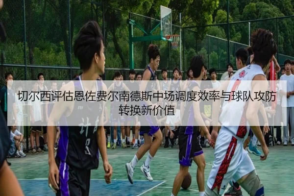 切尔西评估恩佐费尔南德斯中场调度效率与球队攻防转换新价值