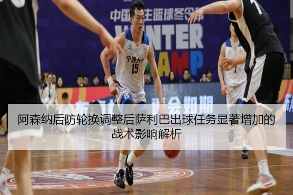 阿森纳后防轮换调整后萨利巴出球任务显著增加的战术影响解析
