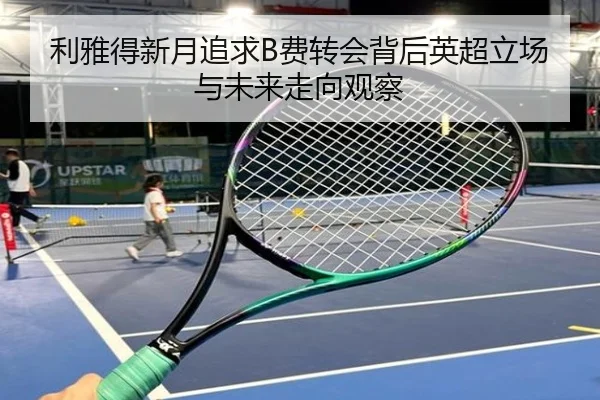 利雅得新月追求B费转会背后英超立场与未来走向观察