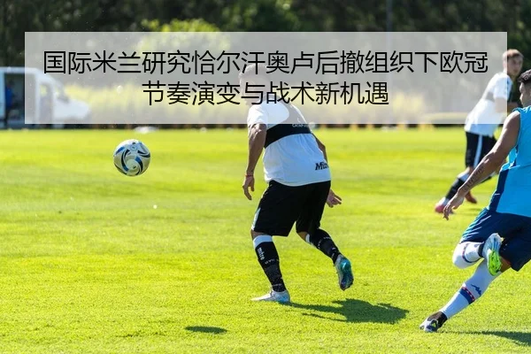 国际米兰研究恰尔汗奥卢后撤组织下欧冠节奏演变与战术新机遇